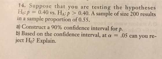 14. Suppose that you are testing the hypotheses Ho:p 0.40 vs. HA:p > 0.40. A sample of size 200 results in a sample proportion of 0.55. a) Construct a 90% confidence interval for p b) Based on the confidence interval, at a .05 can you re- ject Ho? Explain
