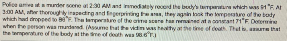 Police arrive at a murder scene at 2:30 AM and immediately record the bodys temperature which was 91°F. At 3:00 AM, after th