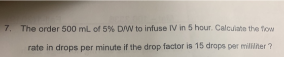 7. The order 500 mL of 5% D/W to infuse IV in 5 hour. Calculate the flow rate in drops per minute if the drop factor is 15 dr