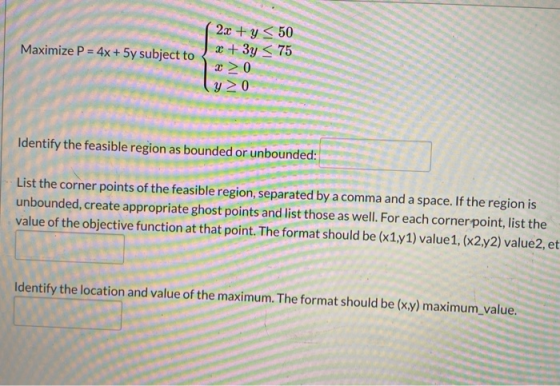 Maximize P = 4x + 5y subject to 2x + y < 50 2 + 3y < 75 2 > 0 y > 0 Identify the feasible region as bounded or unbounded: Lis
