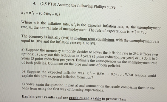 4. (2.5 PTS) Assume the following Phillips curve: where π is the inflation rate, π et is the expected inflation rate, ut the unemployment rate, un the natural rate of unemployment. The rule of expectations is π e.-π t-1 The economy is initially (t-0) in medium term equilibrium, with the unemployment rate equal to 10% and the inflation rate equal to 8%. a) Suppose the monetary authority decides to lower the inflation rate to 2%. It faces two options: i) carry out this reduction in 3 years (2 point reduction per year) or ii) do it in 2 years (3 point reduction per year). Estimate the consequences on the unemployment rate of both policies. Comment on the pros and cons of both policies. b) Suppose the expected inflation was π.-0,5 explain this new expected inflation formation? + 0,5 -1. what reasons could c) Solve again the question in part a) and comment on the results comparing them to the ones from using the first way of forming expectations. Explain your results and use graphics and a table to present them