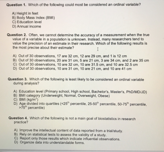 Question 1. Which of the following could most be considered an ordinal variable? A) Height in feet B) Body Mass Index (BMI) C) Education level D) Annual income Question 2. Often, we cannot determine the accuracy of a measurement when the true value of a variable in a population is unknown. Instead, many researchers tend to value the precision of an estimate in their research. Which of the following results is the most precise about their estimate? A) Out of 30 observations, 17 are 32 cm, 12 are 29 cm, and 1 is 12 cm B) Out of 30 observations, 20 are 31 cm, 5 are 21 cm, 3 are 34 cm, and 2 are 35 cm C) Out of 30 observations, 10 are 32 cm, 10 are 31.5 cm, and 10 are 32.5 cm D) Out of 30 observations, 10 are 31 cm, 10 are 21 cm, and 10 are 41 cm Question 3. Which of the following is least likely to be considered an ordinal variable during analysis? A) Education level (Primary school, High school, Bachelors, Masters, PhD/MD/JD) B) BMI category (Underweight, Normal, Overweight, Obese) C) BMI (kg/m2) D) Age divided into quartiles (<25h percentile, 25-50th percentile, 50-75th percentile >75th percentile) Question 4. Which of the following is not a main goal of biostatistics in research practice? A) Improve the intellectual content of data reported from a trial/study. B) Rely on statistical tests to assess the validity of a study. C) Report only those results which indicate influential observations. D) Organize data into understandable forms.