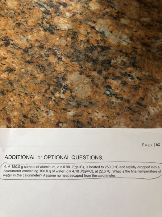 Page |62 ADDITIONAL or OPTIONAL QUESTIONS 4. A 150.0 g sample of aluminum, c 0.90 J(gxoC), is heated to 250.0 °C and rapidly dropped into a calorimeter containing 100.0 g of water, c = 4.18 J/(gx°C), at 22.0 °C. What is the final temperature of water in the calorimeter? Assume no heat escaped from the calorimeter
