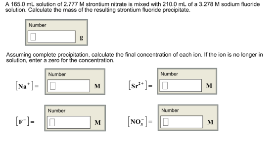 A 165.0 mL solution of 2.777 M strontium nitrate is mixed with 210.0 mL of a 3.278 M sodium fluoride solution. Calculate the mass of the resulting strontium fluoride precipitate Number Assuming complete precipitation, calculate the final concentration of each ion. If the ion is no longer in solution, enter a zero for the concentration. Number Number 2+ Na Number Number