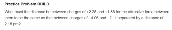 Practice Problem BUILD What must the distance be between charges of +2.25 and -1.86 for the attractive force between them to