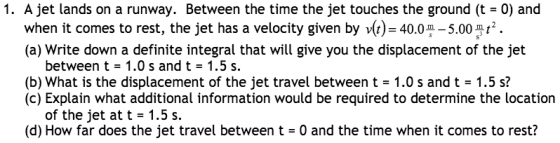 1. A jet lands on a runway. Between the time the jet touches the ground (t- 0) and when it comes to rest, the jet has a velocity given by vt) 5.00 m (a) Write down a definite integral that will give you the displacement of the jet between t 1.0 s and t 1.5 s. (b) What is the displacement of the jet travel between t- 1.0 s and 1.5 s? (c) Explain what additional information would be required to determine the location of the jet at t 1.5 s. (d) How far does the jet travel between t- 0 and the time when it comes to rest?