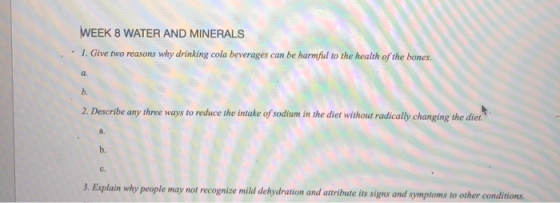 WEEK 8 WATER AND MINERALS . 1.Give two reasons why drinking cola beverages can be harmful to the health of the bones a. b. 2. Describe any three ways to reduce the intake of soditum in the diet without radically changing the diet. a. b. c. 3. Explain why people may not recognize mild delydration and auribute its signs and symptoms to other conditions.