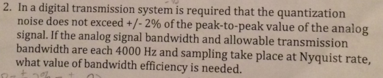 2. In a digital transmission system is required that the quantization noise does not exceed +/-2% of the peak-to-peak value of the analog signal.If the analog signal bandwidth and allowable transmission bandwidth are each 4000 Hz and sampling take place at Nyquist rate, what value of bandwidth efficiency is needed.