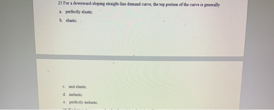 25 For a downward sloping straight-line demand curve, the top portion of the curve is generally a perfectly elastic b. clasti