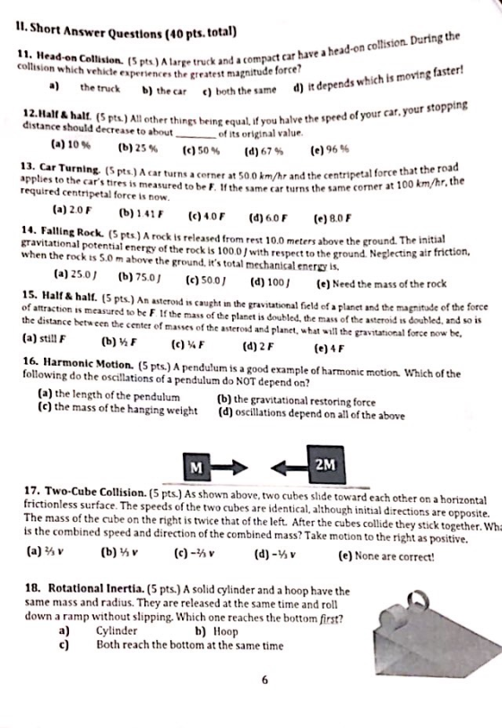 I1. Short Answer Questlons (40 pts. total) e a head-on colision. During the 11. Head-on Collision. (S pts)Alarge truck and ac collision which vehkcte experiences the greatest magnitude rge truck and a compact car hav car ) both the same d) it depends which is moving faster! the speed of your car. your stopping 12.Halt & halt. (5 pts.) All other things being equal if you halve t distance should decrease to about of its original value (d) 67% (a) 10% (b) 25 % (c) 50% (e) 96 % 13. Car Turning. (S pts)A cturns a corner at 50.0 applies to the cars tires is measured to be F. If the same car turns the same required centripetal forceis now. km/hr and the centripetal force that the road (a) 20F (b) 41, (c) 40 F (d) 60F (e)BD F 14. Falling Rock. (S pts.) A rock ts released from rest 10.0 meters above the ground. The gravitational potential energy of the rock is 100。! with respect to the ground Neglecting air when the rock ts 5.0 m above the ground, its total mechanical ener is. (a)25.0 (b)75.o c)soo] (d) 100J e)Need the mass of the (e) Need the mass of the rock 15. Half& ha 5 pts) An asterod s caught in the gravitational field of a planet and the magnitude of the force of attraction is measured to be F. Ithe mass of the planet is doubled. the mass of the asteroid is doubled, and so the distance between the center of masses of the asteroid and planet, what will theravitational force now be, (a) still F (b) ½ F (c) ¼ F (d) 2 F (e) 4 F 16. Harmonic Motion. (5 pts.) A pendulum is a good example of harmonic motion. Which of the following do the oscillations of a pendulum do NOT depend on? (a) the length of the pendulum (c) the mass of the hanging weight (b) the gravitational restoring force (d) oscillations depend on all of the above 2M 17. Two-Cube Collision. (5 pts.) As shown above, two cubes slide towa each other on a horizontal frictionless surface. The speeds of the two cubes are identical, although initial directions are opp The mass of the cube on the right is twice that of the left. After the cubes collide they stick together. Wh is the combined speed and direction of the combined mass? Take motion to the right as positive. (a) ⅔v (b) ⅔ v (c)-mv (d)-Y) v (e) None are correct! osite. 18. Rotational Inertia. (5 pts.) A solid cylinder and a hoop have the same mass and radius. They are released at the same time and roll down a ramp without slipping. Which one reaches the bottom first? b) Hoop a) c) Cylinder Both reach the bottom at the same time
