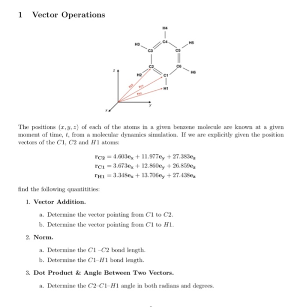 1 Vector Operations H4 C4 HS H3 C3 C2 H6 H2 C1 H1 The positions (r,y, z) of each of the atoms in a given benzene molecule are known at a given moment of time, t, from a molecular dynamics simulation. If we are explicitly given the position vectors of the C1, C2 and H1 atoms: rH1 3.348ex 13.706ey + 27.438e find the following quantitities: 1. Vector Addition a. Determine the vector pointing from C1 to C2 b. Determine the vector pointing from Cl to H1 2. Norm a. Determine the C1 -C2 bond length. b. Determine the C1-H1 bond length. 3. Dot Product & Angle Between Two Vectors. a. Determine the C2 C1-H1 angle in both radians and degrees.
