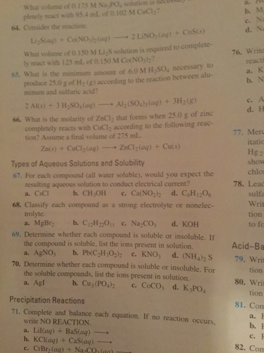What volume of 0.175 M Na POa solution is pletely react with 95 4 ml of 0.102 M CuCI 64. Consider the reaction Co NO What volume of 0.150 M Li s solution is required to complete- 76. Write ly react with 125 mL of 0.150 M Co(NO 65. What is the minimum amount of 60 M H2SO. necessary to produce 25.0 g of H, (g) according to the reaction between alu- minum and sulfuric acid? Al (sois (aq) 3H20g 2 Al(s) 3 H SO (aq) 66. What is the molarity of Zncl2 that forms when 25.0 g of zinc completely reacts with CuCIz ing to the following reac- 77, Merc tion? Assume a final volume of 275 mL itatio ZnCl 2 (aq) Cu(s) Zn(s) CuCl2(aq) show Types of Aqueous Solutions and Solubility 67. For each compound (all water soluble). would you expect the resulting aqueous solution to conduct electrical current? 78. Lead a. CsCl b. CH JOH c. Ca (NO2)2 d. CoH 1206 sulfa Writ 68. Classify each compound as a strong electrolyte or nonelec- trolyte. tion a. MgBrz b. 2H 22011 c. Na CO d. KOH to fo 69. Determine whether each compound is soluble or insoluble. If Acid-Ba the compound is soluble, list the ions present in solution. a. AgNO, b. Pb (C2H3O2)2 c. KNO d. (NH4)2 S 79, Wri 70. Determine whether each compound is soluble or insoluble. For tion the soluble compounds, list the ions present in solution. 800 Writ b. Cu3 (PO4) c. Coco3 d. K3PO4 Agl tion Precipitation Reactions 81. Com 71. Complete and balance each equation. If no reaction occurs. write NO REACTION. a. Lil (aa) Bas (aq) b. KCl(aq) Cas (aq) 82. Com CrBr2 (aq) Na CO, (aa)
