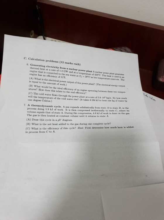 C. Calculation problems (12 marks each) 6. Generating electricity from a nuclear power plant A thermal heat at a rate of 1.2 GW and at a temperature of 450 C. This heat is used in an engine that is connected to the sea water at T 20°C as low temperature reservoir. The engine has an efficiency of 51%. nuclear power plant generates (A) What is the electrical power output of this power plant? (The electrical enerzy output is equal to the amount of work.) (B) What would be the ideal efficiency of an engine operating between these two temper- atures? How does this relate to the real efficiency? (C) The cold water flows through the power plant at a rate of 5.8. 101 k/s. By how much will the temperature of the cold water rise? (It takes 4.184 kJ to heat one kg of water by one degree Celsius.) 7. A thermodynamic cycle. A gas expands adiabatically from state A to state B, in the to state C, where its process doing 5.9 kJ of work. It is then compressed isothermally volume equals that of state A. During the compression, 4.8 kJ of work is done on the gas. The gas is then heated at constant volume until it returns to state A. (A) Draw this cycle in a pV diagram. (B) What is the net heat added to the gas during one complete cycle? (C) What is the efficiency of this cycle? Hint: First determine how much heat is added in process from C to A