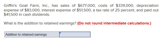 Griffins Goat Farm, Inc., has sales of $677,000, costs of $339,000, depreciation expense of $83,000, interest expense of $51,500, a tax rate of 25 percent, and paid out $41,500 in cash dividends. What is the addition to retained earnings? (Do not round intermediate calculations.) Addition to retained earnings