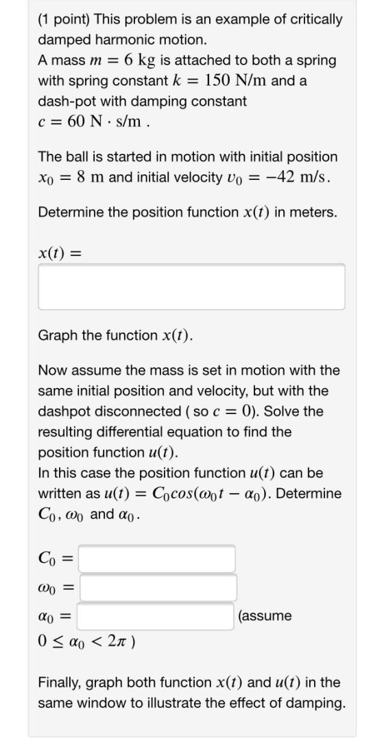 (1 point) This problem is an example of critically damped harmonic motion. A mass m = 6 kg is attached to both a spring with