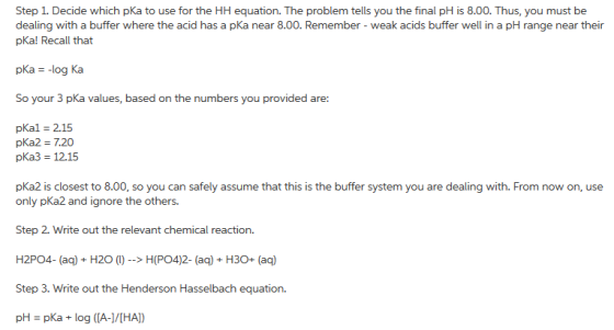 Step 1. Decide which pKa to use for the HH equation. The problem tells you the final pH is 8.00. Thus, you must be dealing with a buffer where the acid has a pKa near 8.00. Remember - weak acids buffer well in a pH range near their pKa! Recall that So your 3 pKa values, based on the numbers you provided are pkal 215 pKa2 7.20 pKa3 12.15 pka2 is closest to 8.00, so you can safely assume that this is the buffer system you are dealing with. From now on, use only pKa2 and ignore the others. Step 2. Write out the relevant chemical reaction. Step 3. Write out the Henderson Hasselbach equation. pH-pka + log ([A-]/[HA])