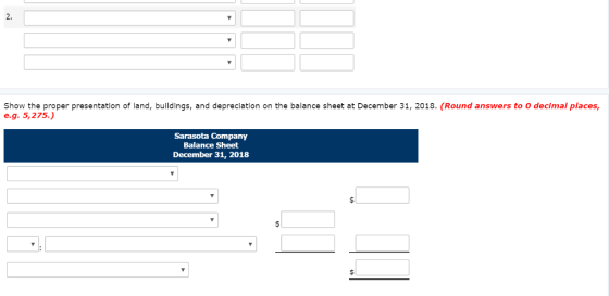 2. Show the proper presentation of land, buildings, and depreciation on the balance sheet at December 31, 2018. (Round answers to 0 decimal places, e.g. 5,275.) Sarasota Company Balance Sheet December 31, 2018