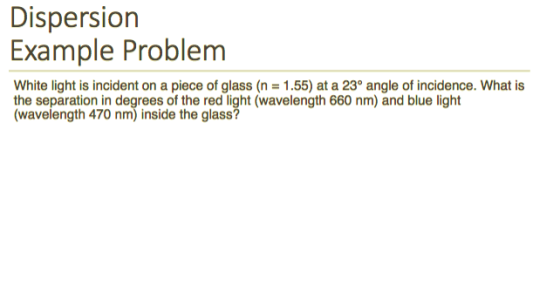 Dispersion Example Problem White light is incident on a piece of glass (n 1.55) at a 23° angle of incidence. What is the separation in degrees of the red light (wavelength 660 nm) and blue light (wavelength 470 nm) inside the glass?