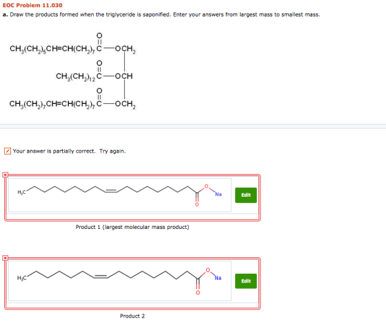 ЕОC Problem 11.030 a. Draw the products formed when the triglyceride is saponified. Enter your answers from largest mass to s