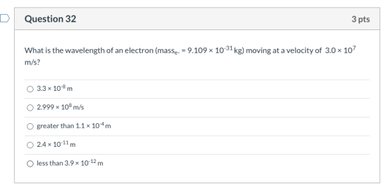 D Question 32 3 pts What is the wavelength of an electron (masse- = 9.109 x 10-31 kg) moving at a velocity of 3.0 x 107 m/s?