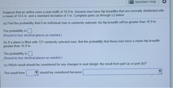 Question Help Suppose that an airline uses a seat width of 16.9 in. Assume men have hip breadths that are normally distribute