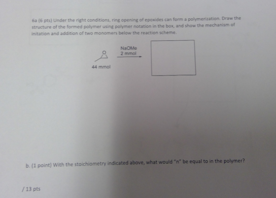 6a (6 pts) Under the right conditions, ring opening of epoxides can form a polymerization. Draw the structure of the formed polymer using polymer notation in the box, and show the mechanism of initation and addition of two monomers below the reaction scheme. NaOMe 2 mmol 44 mmol b. (1 point) with the stoichiometry indicated above, what would n be equal to in the polymer? / 13 pts