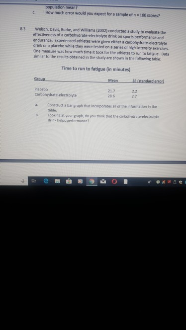 population mean? c. How much error would you expect for a sample of n 100 scores? Welsch, Davis, Burke, and Williams (2002) conducted a study to evaluate the effectiveness of a carbohydrate-electrolyte drink on sports performance and endurance. Experienced athletes were given either a carbohydrate-electrolyte drink or a placebo while they were tested on a series of high-intensity exercises One measure was how much time it took for the athletes to run to fatigue. Data similar to the results obtained in the study are shown in the following table 83 Time to run to fatigue (in minutes) MeanSE (standard error Placebo 21.7 28.6 2.2 2.7 Carbohydrate-electrolyte a. Construct a bar graph that incorporates al of the infarmation in the b. Looking at your graph, do you think that the carbohydrate-electrolyte table drink helps performance?