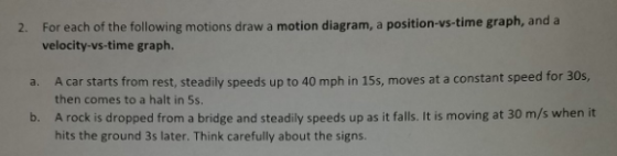 2. For each of the following motions draw a motion diagram, a position-vs-time graph, and a velocity-vs-time graph. a. A car starts from rest, steadily speeds up to 40 mph in 15s, moves at a constant speed for 30s, b. then comes to a halt in 5s A rock is dropped from a bridge and steadily speeds up as it falls. It is moving at 30 m/s when it hits the ground 3s later. Think carefully about the signs.
