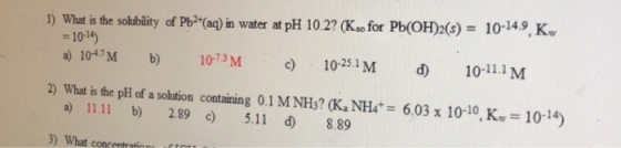 1) what is the sohbility of Pb2+(aq) in water at pH 10.2? (Kso for pb(OH)2(s)= 10-149K, = 10-14) a) 104/M b) 1073M 10-251M a) 11.11 b) 2.89 ) 5.11 d 8.89 ) What conemtrationr f 10-11.1 M 2) What is the pH of a solution containing 0.1 M NH?(Ka NH4-6.03 x 10-10,K,-10-14)