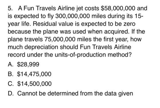 5. A Fun Travels Airline jet costs $58,000,000 and is expected to fly 300,000,000 miles during its 15- year life. Residual va