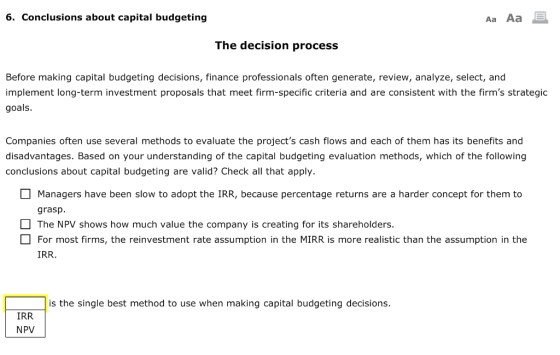 6. Conclusions about capital budgeting Aa Aa The decision process Before making capital budgeting decisions, finance professionals often generate, review, analyze, select, and implement long-term investment proposals that meet firm-specific criteria and are consistent with the firms strategic goals. Companies often use several methods to evaluate the projects cash flows and each of them has its benefits and disadvantages. Based on your understanding of the capital budgeting evaluation methods, which of the following conclusions about capital budgeting are valid? Check all that apply. Managers have been slow to adopt the IRR, because percentage returns are a harder concept for them to grasp. The NPV shows how much value the company is creating for its shareholders. For most firms, the reinvestment rate assumption in the MIRR is more realistic than the assumption in the IRR. is the single best method to use when making capital budgeting decisions IRR NPV