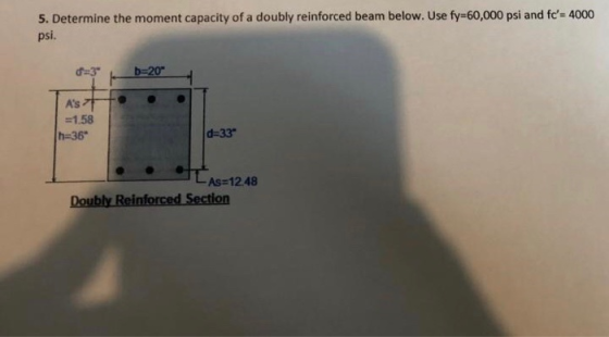 5. Determine the moment capacity of a doubly reinforced beam below. Use fy=60,000 psi and fc= 4000 psi. b=20 AS =1.58 h=36