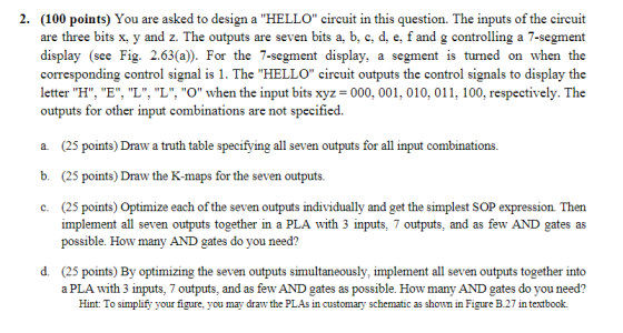 (100 points) You are asked to design a HELLO circuit in this question. The inputs of the circuit are three bits x, y and z. The outputs are seven bits a, b, c, d, e, f and g controlling a 7-segment display (see Fig. 2.63(a)). For the 7-segment display, a segment is turned on when the corresponding control signal is 1. The HELLO circuit outputs the control signals to display the letter H, E, L, L, O when the input bits xyz = 000. 001, 010, 011, 100, respectively. The outputs for other input combinations are not specified. 2. a (25 points) Draw a truth table specifying all seven outputs for all input combinations b. (25 points) Draw the K-maps for the seven outputs c. (25 points) Optimize each of the seven outputs individually and get the simplest SOP expression Then outputs together in a possible. How many AND gates do you need? d. (25 points) By optimizing the seven outputs simultaneously, implement all seven outputs together into a PLA with 3 inputs, 7 outputs, and as few AND gates as possible. How many AND gates do you need? Hint: To simplify your figure, you may draw the PLAs in customary schematic as shown in Figure B.27 in textbook.