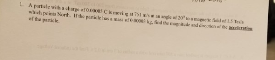 1. A particle with a charge of 0.00005 C is moving at 751 ms at an angle of 20° to a magnetic field of 1.5 Tesla which points North. If the particle has a mass of 0.00003 kg, find the magnitude and direction of the acceleration of the particle.
