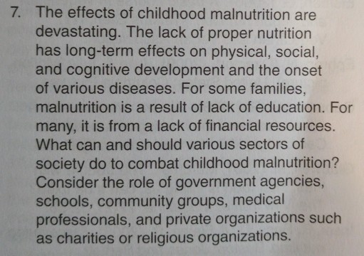 7. The effects of childhood malnutrition are devastating. The lack of proper nutrition has long-term effects on physical, social, and cognitive development and the onset of various diseases. For some families, malnutrition is a result of lack of education. For many, it is from a lack of financial resources. What can and should various sectors of society do to combat childhood malnutrition? Consider the role of government agencies, schools, community groups, medical professionals, and private organizations such as charities or religious organizations.