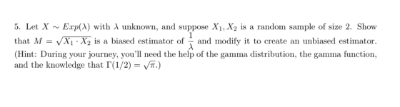 5. Let X ~ Exp(A) with λ unknown, and suppose X1,X2 is a random sample of size 2, Show that M-X (Hint: During your journey, you need the help of the gamma distribution, the gamma function, and the knowledge that Г(1/2-ут) X1 X2 is a biased estimator of - and modify it to create an unbiased estimator