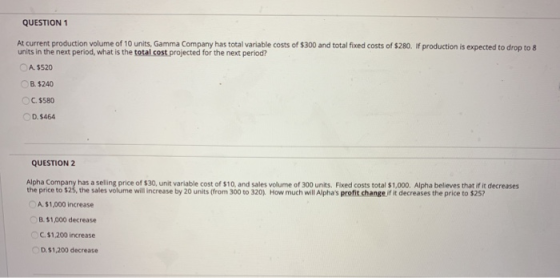 QUESTION 1 At current production volume of 10 units, Gamma Company has total variable costs of $300 and total fixed costs of