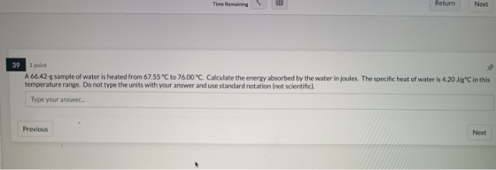 Time Remaining Return Next 39 1 point A 66.42-g sample of water is heated from 67.55 °C to 76.00°C. Calculate the energy abso