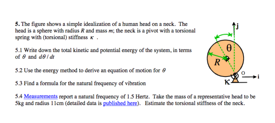 5. The figure shows a simple idealization of a human head on a neck. The head is a sphere with radius R and mass m; the neck is a pivot with a torsional spring with (torsional) stiffness K 5.1 Write down the total kinetic and potential energy of the system, in terms Of ? and d? / dt 5.2 Use the energy method to derive an equation of motion for ? 5.3 Find a formula for the natural frequency of vibration 5.4 Measurements report a natural frequency of 1.5 Hertz. Take the mass of a representative head to be 5kg and radius 1lcm (detailed data is published here). Estimate the torsional stiffness of the neck.