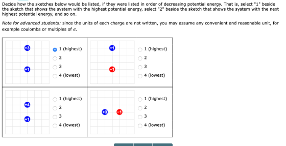 Decide how the sketches below would be listed, if they were listed in order of decreasing potential energy. That is, select 1 beside the sketch that shows the system with the highest potential energy, select 2 beside the sketch that shows the system with the next highest potential energy, and so on Note for advanced students: since the units of each charge are not written, you may assume any convenient and reasonable unit, for example coulombs or multiples of e. O 1 (highest) 1 (highest) 2 3 4 (lowest) 2 4 (lowest) o 1 (highest) 1 (highest) 2 4 (lowest) 4 (lowest)