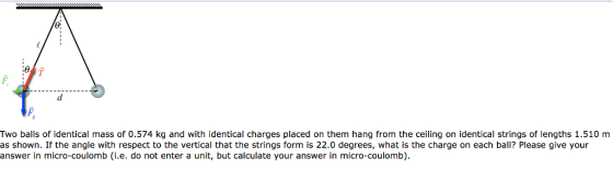 Two balls of identical mass of 0.574 kg and with identical charges placed on them hang from the ceiling on identical strings of lengths 1.510 m as shown. If the angle with respect to the vertical that the strings form is 22.0 degrees, what is the charge on each ball? Please give your answer in micro-coulomb (i.e. do not enter a unit, but calculate your answer in micro-coulomb)