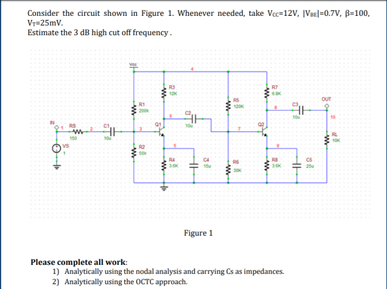 Consider the circuit shown in Figure 1. whenever needed, take Vcc-12V, ÍVBE1-0.7V, β-100, VT-25mV. Estimate the 3 dB high cut off frequency R3 12K R7 6.8K OUT R5 120K R1 10u 10 RS C1 01 10u 150 10u 10K VS R4 3.6K R8 3.6K R6 15u Figure 1 Please complete all work: 1) Analytically using the nodal analysis and carrying Cs as impedances. 2) Analytically using the OCTC approach.