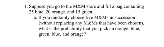 1. Suppose you go to the M&M store and fill a bag containing 25 blue, 20 orange, and 15 green. a. If you randomly choose five