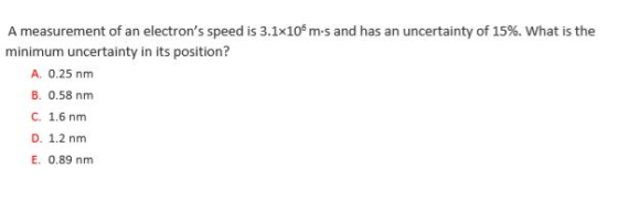 A measurement of an electrons speed is 3.1x106 m-s and has an uncertainty of 15%, what is the minimum uncertainty in its position? A. 0.25 nm B. 0.58 nm C. 1.6 nm D. 1.2 nm E. 0.89 nm