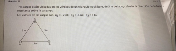 Question 11 O out of 10 pont Tres cargas están ubicadas en los vértices de un triángulo equilátero, de 3 m de lado; calcular