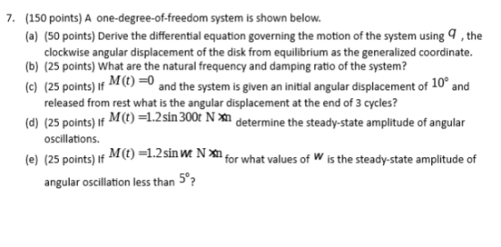 7. 150 points) A one-degree-of-freedom system is shown below. (a) (50 points) Derive the differential equation governing the motion of the system usingq, the (b) (25 points) what are the natural frequency and damping ratto of the system? c) (25 points) Mc)-0 (d) (25 points) (e) (25 points) If M(t) =1.2 sin m N clockwise angular displacement of the disk from equilibrium as the generalized coordinate. 10° and the system is given an initial angulan released from rest what is the angular displacement at the end of 3 cycles? If M(t) =1.2 sin 300t N Xh determine the steady-state amplitude of angular oscillations. for what values of W is the steady-state amplitude of 5% angular oscillation less than?