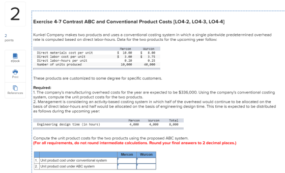 Exercise 4-7 Contrast ABC and Conventional Product Costs (L04-2, LO4-3, LO4-4] Kunkel Company makes two products and uses a c