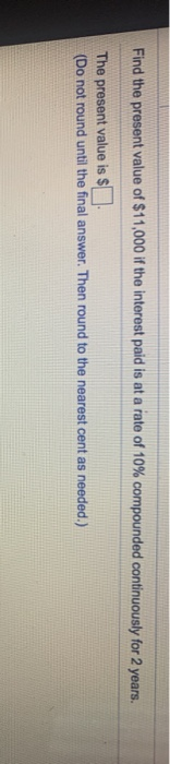 Find the present value of $11,000 if the interest paid is at a rate of 10% compounded continuously for 2 years. The present v