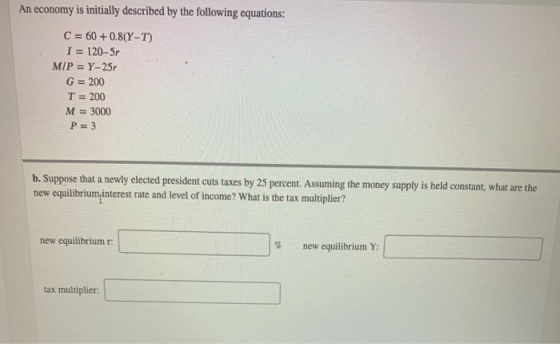 An economy is initially described by the following equations: C = 60+ 0.8(Y-T) I = 120-5r M/P = Y-25 G = 200 T = 200 M = 3000