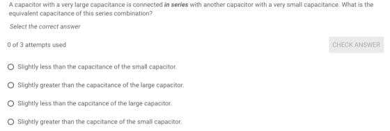 A capacitor with a very large capacitance is connected in series with another capacitor with a very small capacitance. What is the equivalent capacitance of this series combination? Select the correct answer of 3 attempts used O Slightly less than the capacitance of the small capacitor. O Slightly greater than the capacitance of the large capacitor. O Slightly less than the capcitance of the large capacitor O Slightly greater than the capcitance of the small capacitor. CHECK ANSWER